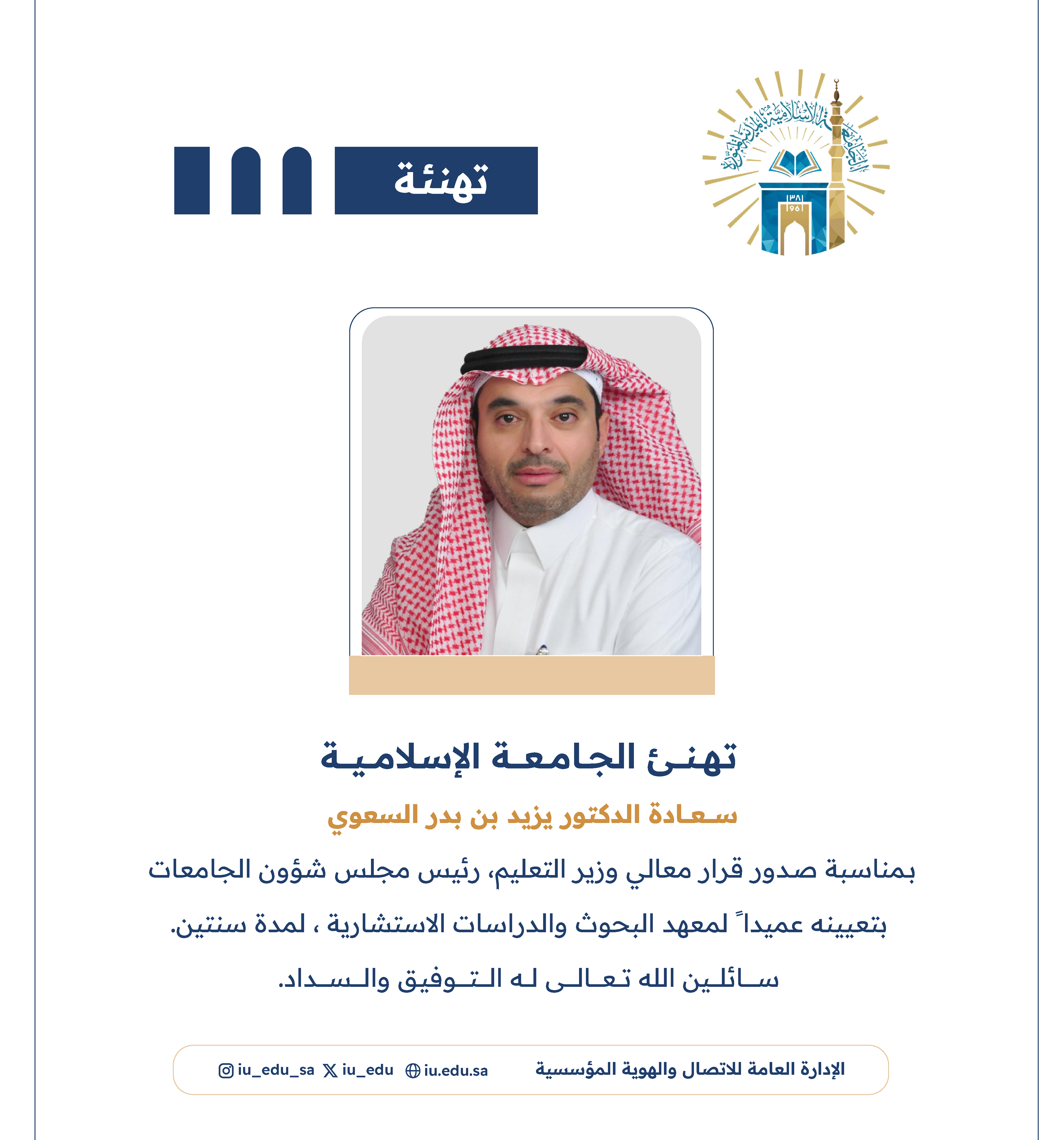 تهنئ الجامعة الإسلامية⁩ سعادة د. يزيد بن بدر السعوي، بمناسبة صدور قرار معالي وزير التعليم - رئيس مجلس شؤون الجامعات، بتعيينه عميدًا لمعهد البحوث والدراسات الاستشارية.